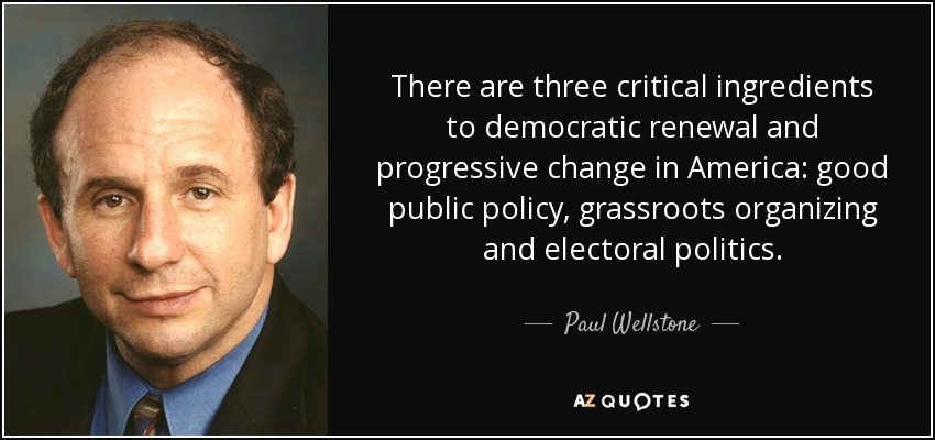 There are three critical ingredients to democratic renewal and progressive change in America: good public policy, grassroots organizing and electoral politics. - Paul Wellstone