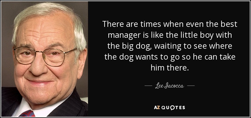 There are times when even the best manager is like the little boy with the big dog, waiting to see where the dog wants to go so he can take him there. - Lee Iacocca