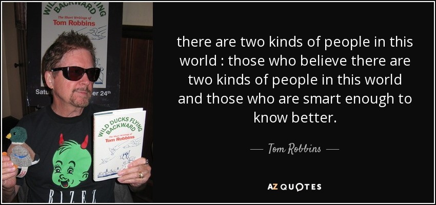 there are two kinds of people in this world : those who believe there are two kinds of people in this world and those who are smart enough to know better. - Tom Robbins