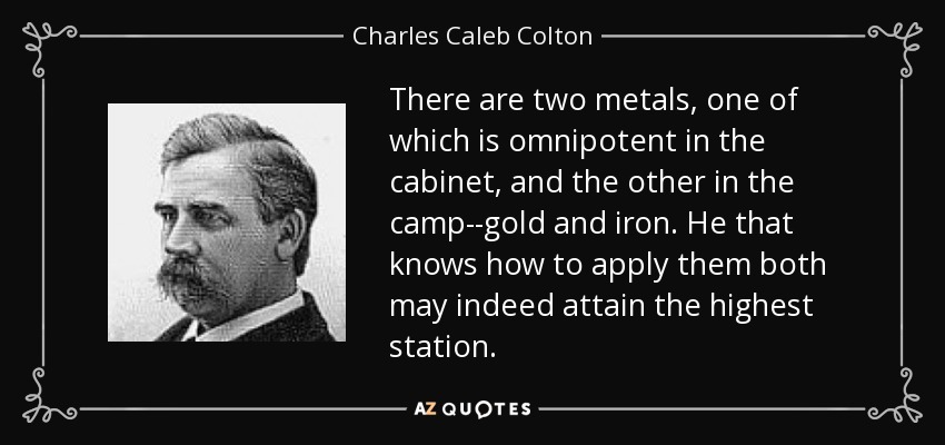There are two metals, one of which is omnipotent in the cabinet, and the other in the camp--gold and iron. He that knows how to apply them both may indeed attain the highest station. - Charles Caleb Colton