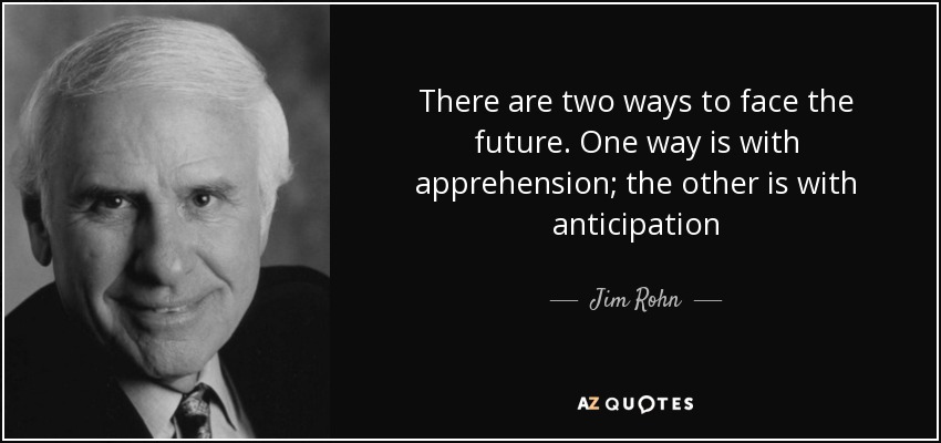 There are two ways to face the future. One way is with apprehension; the other is with anticipation - Jim Rohn