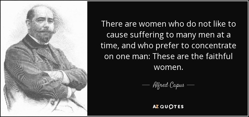 There are women who do not like to cause suffering to many men at a time, and who prefer to concentrate on one man: These are the faithful women. - Alfred Capus