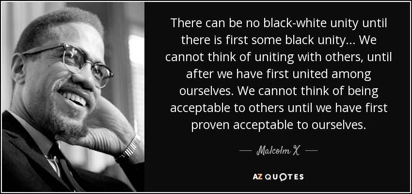 There can be no black-white unity until there is first some black unity... We cannot think of uniting with others, until after we have first united among ourselves. We cannot think of being acceptable to others until we have first proven acceptable to ourselves. - Malcolm X