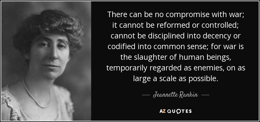 There can be no compromise with war; it cannot be reformed or controlled; cannot be disciplined into decency or codified into common sense; for war is the slaughter of human beings, temporarily regarded as enemies, on as large a scale as possible. - Jeannette Rankin