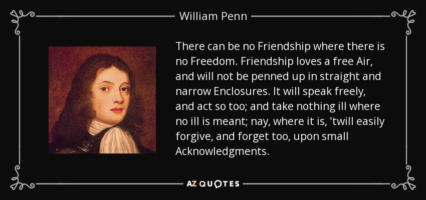 There can be no Friendship where there is no Freedom. Friendship loves a free Air, and will not be penned up in straight and narrow Enclosures. It will speak freely, and act so too; and take nothing ill where no ill is meant; nay, where it is, 'twill easily forgive, and forget too, upon small Acknowledgments. - William Penn