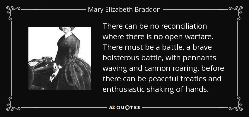 There can be no reconciliation where there is no open warfare. There must be a battle, a brave boisterous battle, with pennants waving and cannon roaring, before there can be peaceful treaties and enthusiastic shaking of hands. - Mary Elizabeth Braddon