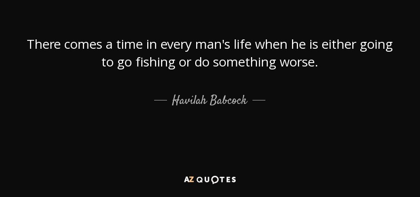 There comes a time in every man's life when he is either going to go fishing or do something worse. - Havilah Babcock