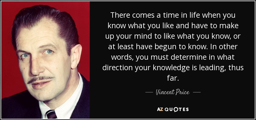 There comes a time in life when you know what you like and have to make up your mind to like what you know, or at least have begun to know. In other words, you must determine in what direction your knowledge is leading, thus far. - Vincent Price