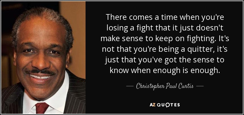 There comes a time when you're losing a fight that it just doesn't make sense to keep on fighting. It's not that you're being a quitter, it's just that you've got the sense to know when enough is enough. - Christopher Paul Curtis
