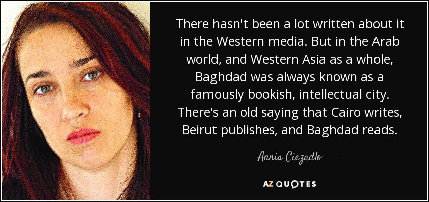 There hasn't been a lot written about it in the Western media. But in the Arab world, and Western Asia as a whole, Baghdad was always known as a famously bookish, intellectual city. There's an old saying that Cairo writes, Beirut publishes, and Baghdad reads. - Annia Ciezadlo