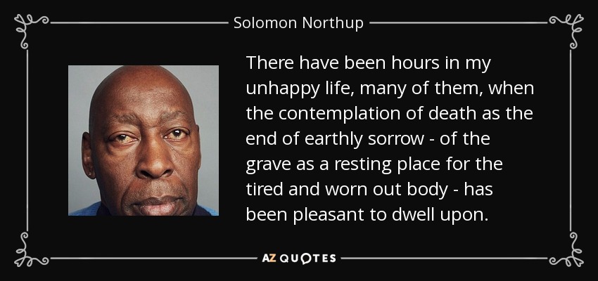 There have been hours in my unhappy life, many of them, when the contemplation of death as the end of earthly sorrow - of the grave as a resting place for the tired and worn out body - has been pleasant to dwell upon. - Solomon Northup