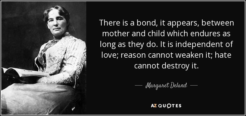 There is a bond, it appears, between mother and child which endures as long as they do. It is independent of love; reason cannot weaken it; hate cannot destroy it. - Margaret Deland