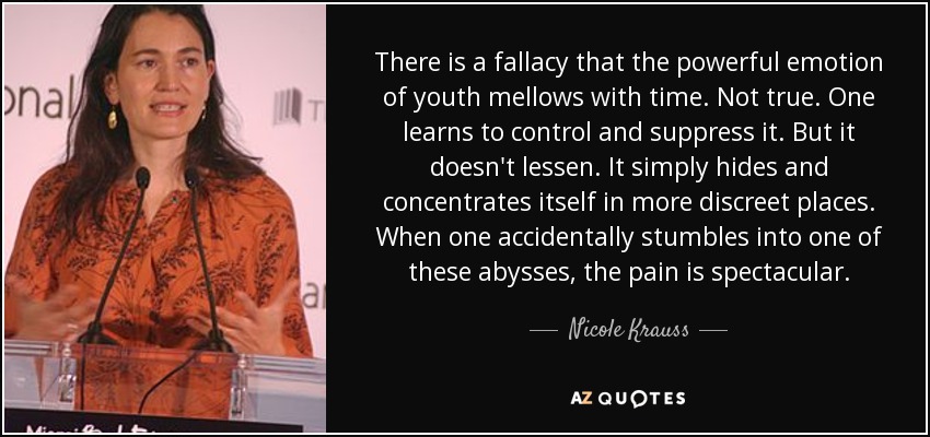 There is a fallacy that the powerful emotion of youth mellows with time. Not true. One learns to control and suppress it. But it doesn't lessen. It simply hides and concentrates itself in more discreet places. When one accidentally stumbles into one of these abysses, the pain is spectacular. - Nicole Krauss