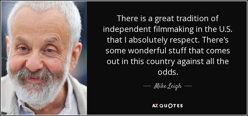 There is a great tradition of independent filmmaking in the U.S. that I absolutely respect. There's some wonderful stuff that comes out in this country against all the odds. - Mike Leigh