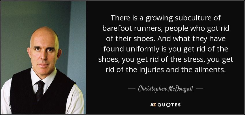 There is a growing subculture of barefoot runners, people who got rid of their shoes. And what they have found uniformly is you get rid of the shoes, you get rid of the stress, you get rid of the injuries and the ailments. - Christopher McDougall
