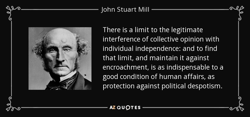 There is a limit to the legitimate interference of collective opinion with individual independence: and to find that limit, and maintain it against encroachment, is as indispensable to a good condition of human affairs, as protection against political despotism. - John Stuart Mill