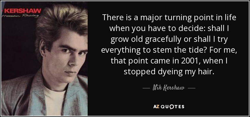 There is a major turning point in life when you have to decide: shall I grow old gracefully or shall I try everything to stem the tide? For me, that point came in 2001, when I stopped dyeing my hair. - Nik Kershaw