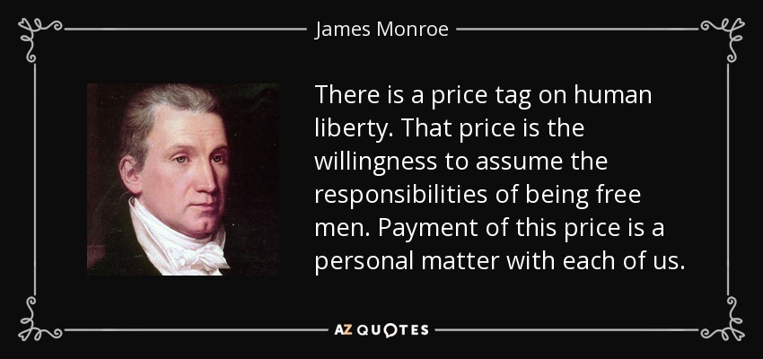 There is a price tag on human liberty. That price is the willingness to assume the responsibilities of being free men. Payment of this price is a personal matter with each of us. - James Monroe
