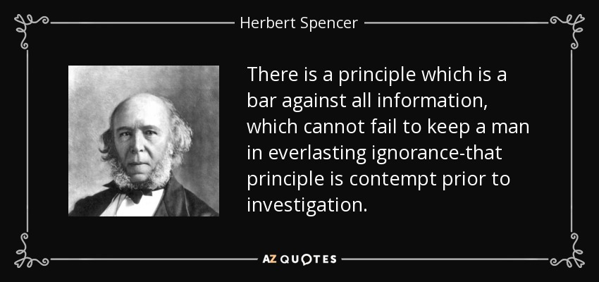 There is a principle which is a bar against all information, which cannot fail to keep a man in everlasting ignorance-that principle is contempt prior to investigation. - Herbert Spencer