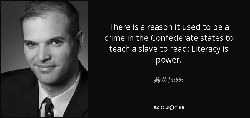 There is a reason it used to be a crime in the Confederate states to teach a slave to read: Literacy is power. - Matt Taibbi