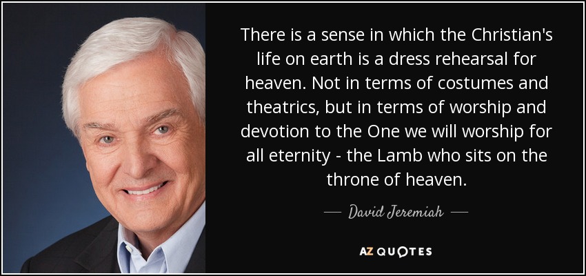 There is a sense in which the Christian's life on earth is a dress rehearsal for heaven. Not in terms of costumes and theatrics, but in terms of worship and devotion to the One we will worship for all eternity - the Lamb who sits on the throne of heaven. - David Jeremiah