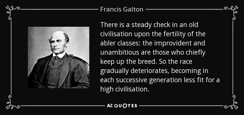 There is a steady check in an old civilisation upon the fertility of the abler classes: the improvident and unambitious are those who chiefly keep up the breed. So the race gradually deteriorates, becoming in each successive generation less fit for a high civilisation. - Francis Galton