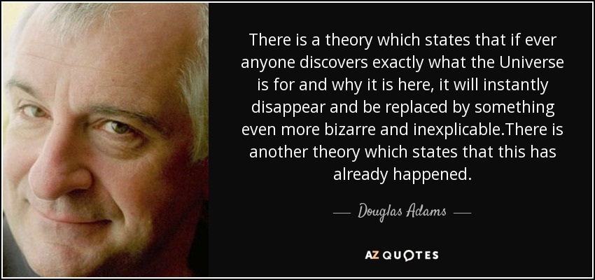 Hay una teoría que afirma que si alguna vez alguien descubre para qué sirve exactamente el Universo y por qué está aquí, desaparecerá al instante y será sustituido por algo aún más extraño e inexplicable. Hay otra teoría que afirma que esto ya ha sucedido. - Douglas Adams