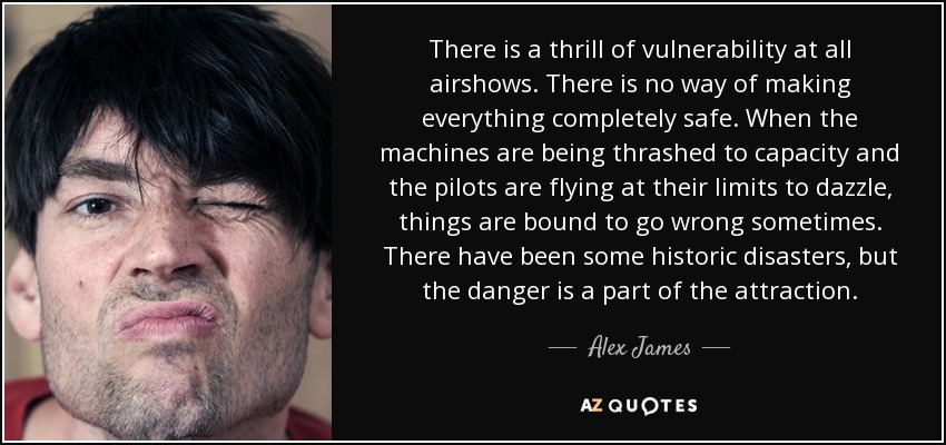There is a thrill of vulnerability at all airshows. There is no way of making everything completely safe. When the machines are being thrashed to capacity and the pilots are flying at their limits to dazzle, things are bound to go wrong sometimes. There have been some historic disasters, but the danger is a part of the attraction. - Alex James