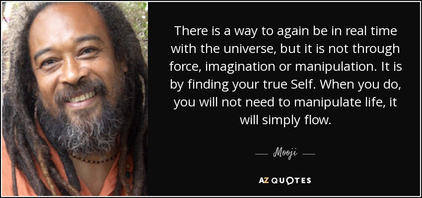 There is a way to again be in real time with the universe, but it is not through force, imagination or manipulation. It is by finding your true Self. When you do, you will not need to manipulate life, it will simply flow. - Mooji