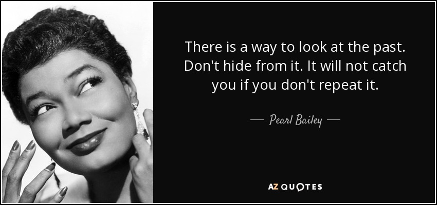 There is a way to look at the past. Don't hide from it. It will not catch you if you don't repeat it. - Pearl Bailey