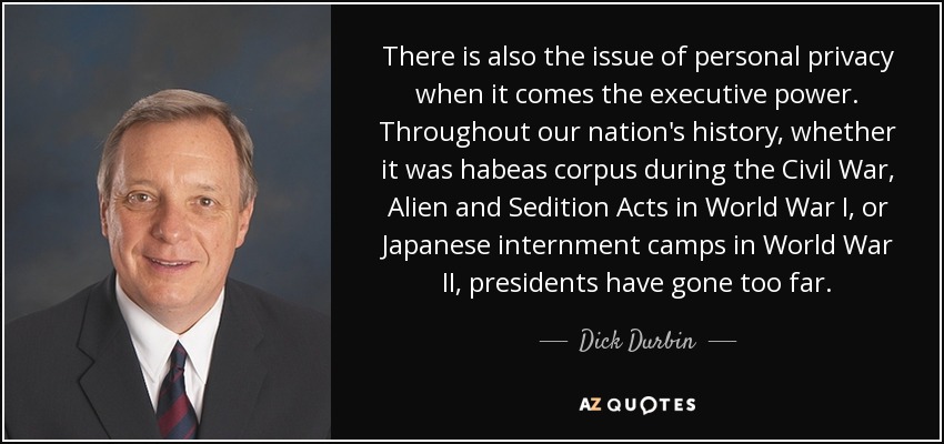 There is also the issue of personal privacy when it comes the executive power. Throughout our nation's history, whether it was habeas corpus during the Civil War, Alien and Sedition Acts in World War I, or Japanese internment camps in World War II, presidents have gone too far. - Dick Durbin