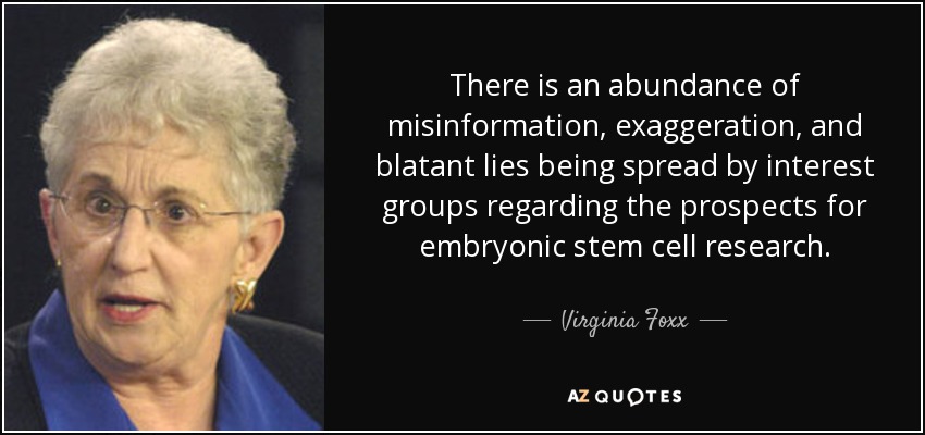 There is an abundance of misinformation, exaggeration, and blatant lies being spread by interest groups regarding the prospects for embryonic stem cell research. - Virginia Foxx
