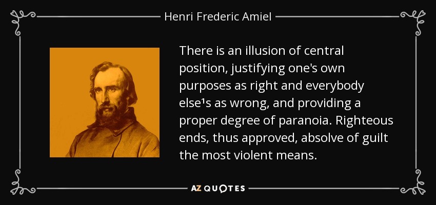 There is an illusion of central position, justifying one's own purposes as right and everybody else¹s as wrong, and providing a proper degree of paranoia. Righteous ends, thus approved, absolve of guilt the most violent means. - Henri Frederic Amiel