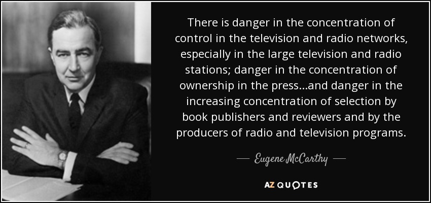 There is danger in the concentration of control in the television and radio networks, especially in the large television and radio stations; danger in the concentration of ownership in the press...and danger in the increasing concentration of selection by book publishers and reviewers and by the producers of radio and television programs. - Eugene McCarthy