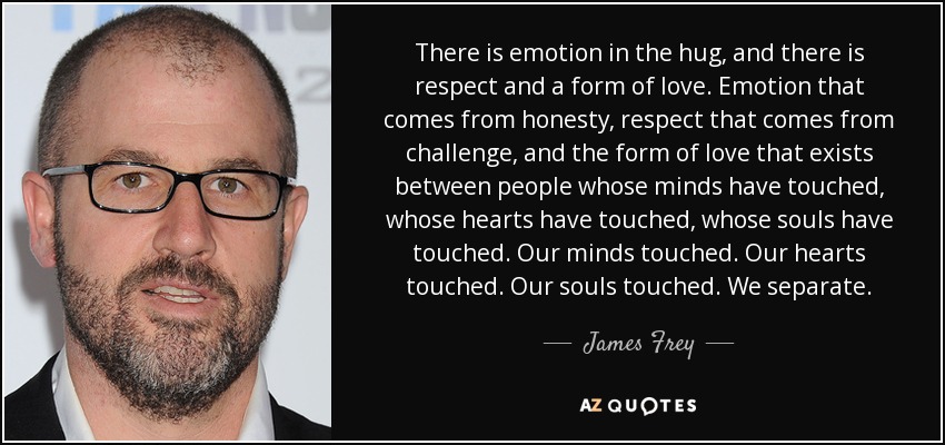 There is emotion in the hug, and there is respect and a form of love. Emotion that comes from honesty, respect that comes from challenge, and the form of love that exists between people whose minds have touched, whose hearts have touched, whose souls have touched. Our minds touched. Our hearts touched. Our souls touched. We separate. - James Frey