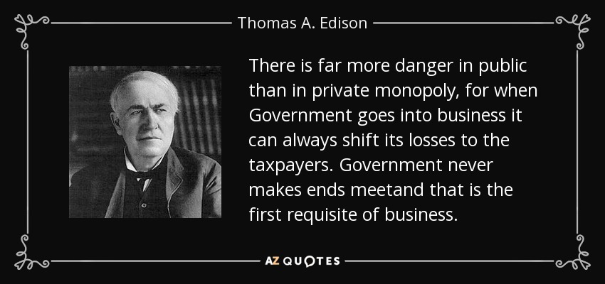 There is far more danger in public than in private monopoly, for when Government goes into business it can always shift its losses to the taxpayers. Government never makes ends meetand that is the first requisite of business. - Thomas A. Edison