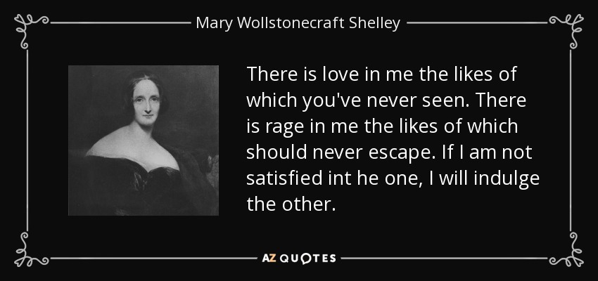 There is love in me the likes of which you've never seen. There is rage in me the likes of which should never escape. If I am not satisfied int he one, I will indulge the other. - Mary Wollstonecraft Shelley