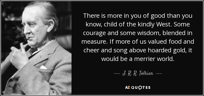 There is more in you of good than you know, child of the kindly West. Some courage and some wisdom, blended in measure. If more of us valued food and cheer and song above hoarded gold, it would be a merrier world. - J. R. R. Tolkien