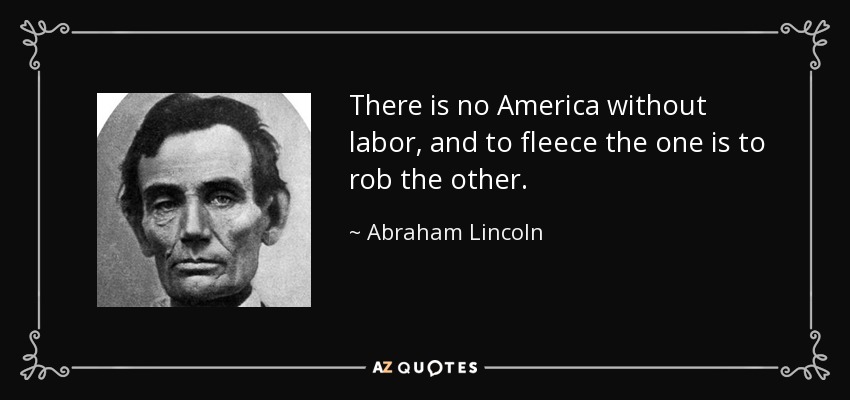 There is no America without labor, and to fleece the one is to rob the other. - Abraham Lincoln