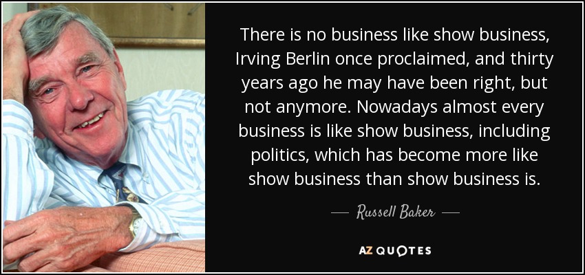 There is no business like show business, Irving Berlin once proclaimed, and thirty years ago he may have been right, but not anymore. Nowadays almost every business is like show business, including politics, which has become more like show business than show business is. - Russell Baker