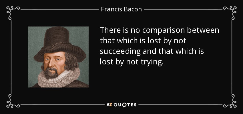 There is no comparison between that which is lost by not succeeding and that which is lost by not trying. - Francis Bacon