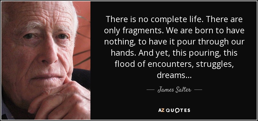 There is no complete life. There are only fragments. We are born to have nothing, to have it pour through our hands. And yet, this pouring, this flood of encounters, struggles, dreams... - James Salter