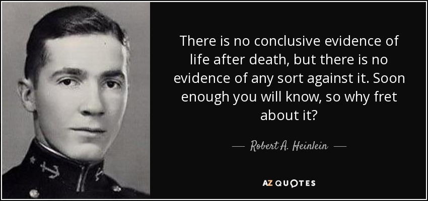 There is no conclusive evidence of life after death, but there is no evidence of any sort against it. Soon enough you will know, so why fret about it? - Robert A. Heinlein