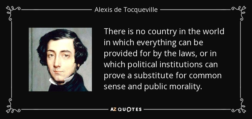 There is no country in the world in which everything can be provided for by the laws, or in which political institutions can prove a substitute for common sense and public morality. - Alexis de Tocqueville