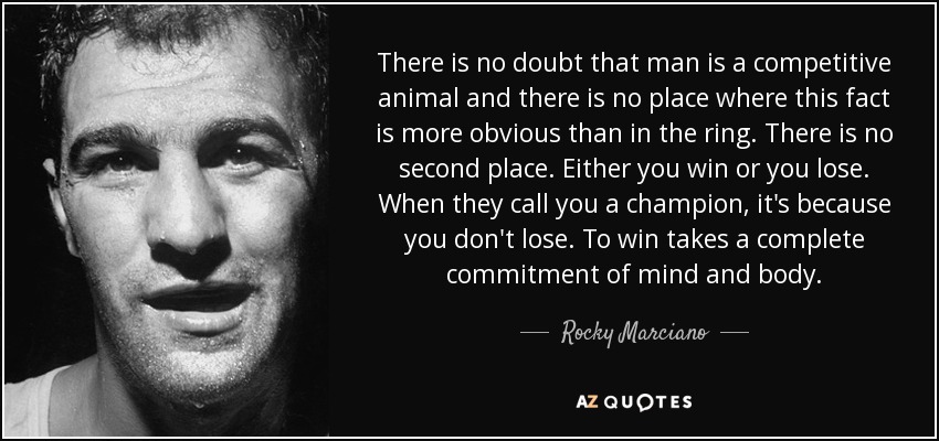 There is no doubt that man is a competitive animal and there is no place where this fact is more obvious than in the ring. There is no second place. Either you win or you lose. When they call you a champion, it's because you don't lose. To win takes a complete commitment of mind and body. - Rocky Marciano