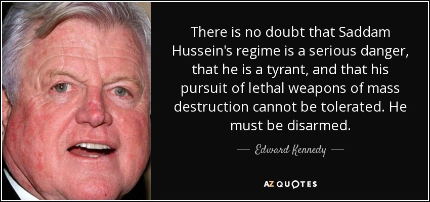 There is no doubt that Saddam Hussein's regime is a serious danger, that he is a tyrant, and that his pursuit of lethal weapons of mass destruction cannot be tolerated. He must be disarmed. - Edward Kennedy