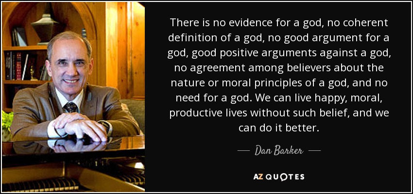 There is no evidence for a god, no coherent definition of a god, no good argument for a god, good positive arguments against a god, no agreement among believers about the nature or moral principles of a god, and no need for a god. We can live happy, moral, productive lives without such belief, and we can do it better. - Dan Barker