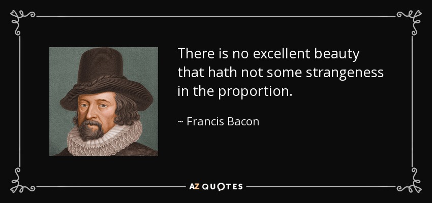 There is no excellent beauty that hath not some strangeness in the proportion. - Francis Bacon