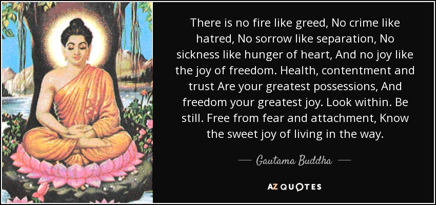 There is no fire like greed, No crime like hatred, No sorrow like separation, No sickness like hunger of heart, And no joy like the joy of freedom. Health, contentment and trust Are your greatest possessions, And freedom your greatest joy. Look within. Be still. Free from fear and attachment, Know the sweet joy of living in the way. - Gautama Buddha