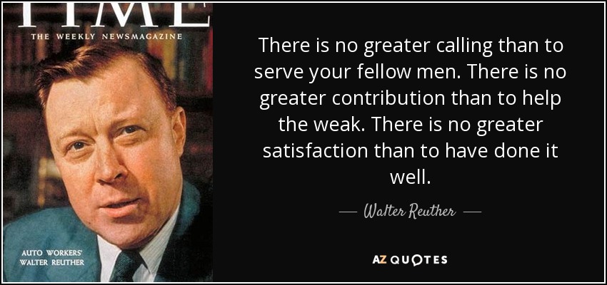 There is no greater calling than to serve your fellow men. There is no greater contribution than to help the weak. There is no greater satisfaction than to have done it well. - Walter Reuther